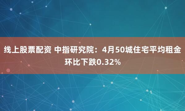 线上股票配资 中指研究院：4月50城住宅平均租金环比下跌0.32%