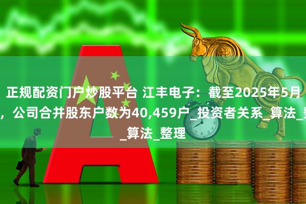 正规配资门户炒股平台 江丰电子：截至2025年5月9日，公司合并股东户数为40,459户_投资者关系_算法_整理