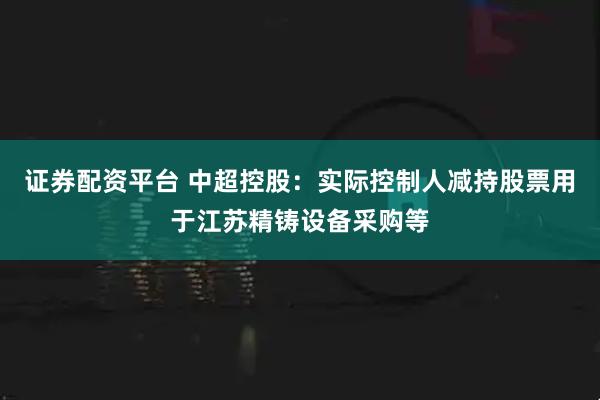 证券配资平台 中超控股：实际控制人减持股票用于江苏精铸设备采购等
