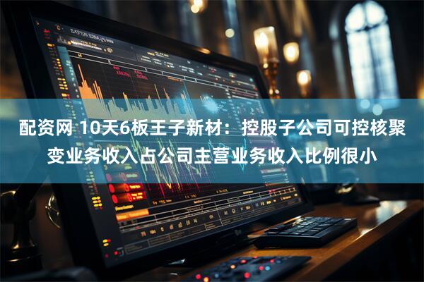 配资网 10天6板王子新材：控股子公司可控核聚变业务收入占公司主营业务收入比例很小