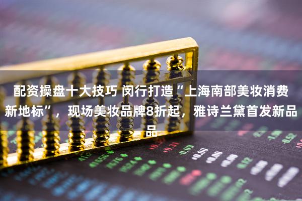 配资操盘十大技巧 闵行打造“上海南部美妆消费新地标”，现场美妆品牌8折起，雅诗兰黛首发新品