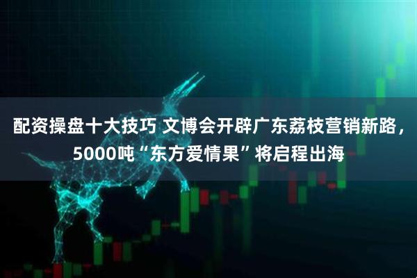 配资操盘十大技巧 文博会开辟广东荔枝营销新路，5000吨“东方爱情果”将启程出海