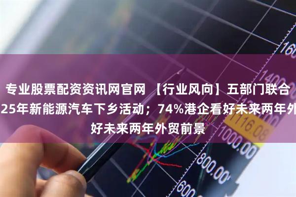 专业股票配资资讯网官网 【行业风向】五部门联合启动2025年新能源汽车下乡活动；74%港企看好未来两年外贸前景