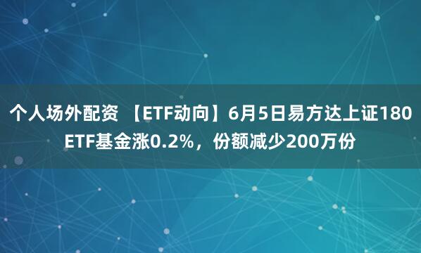 个人场外配资 【ETF动向】6月5日易方达上证180ETF基金涨0.2%，份额减少200万份