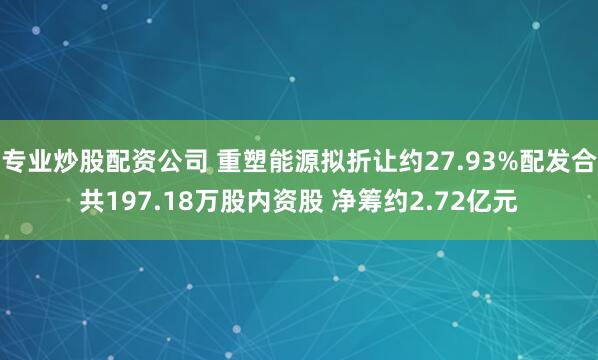 专业炒股配资公司 重塑能源拟折让约27.93%配发合共197.18万股内资股 净筹约2.72亿元