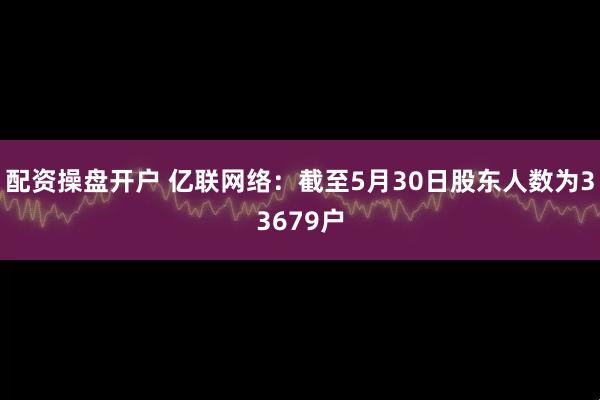 配资操盘开户 亿联网络：截至5月30日股东人数为33679户