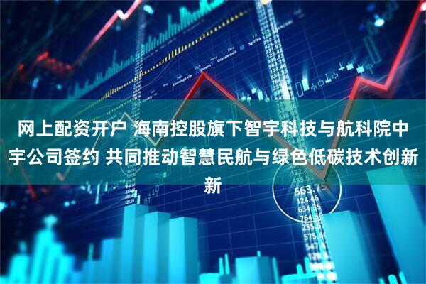 网上配资开户 海南控股旗下智宇科技与航科院中宇公司签约 共同推动智慧民航与绿色低碳技术创新