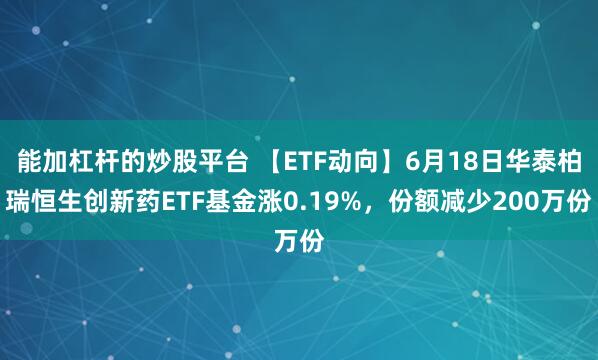 能加杠杆的炒股平台 【ETF动向】6月18日华泰柏瑞恒生创新药ETF基金涨0.19%，份额减少200万份