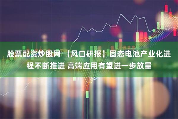 股票配资炒股网 【风口研报】固态电池产业化进程不断推进 高端应用有望进一步放量