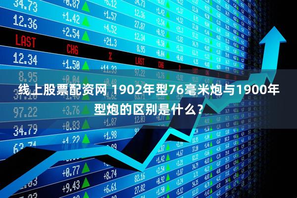 线上股票配资网 1902年型76毫米炮与1900年型炮的区别是什么？