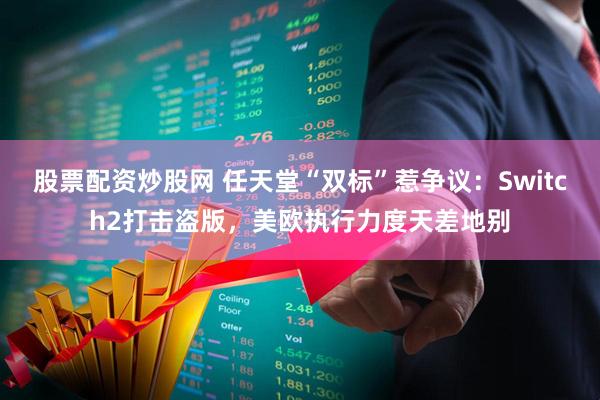 股票配资炒股网 任天堂“双标”惹争议：Switch2打击盗版，美欧执行力度天差地别