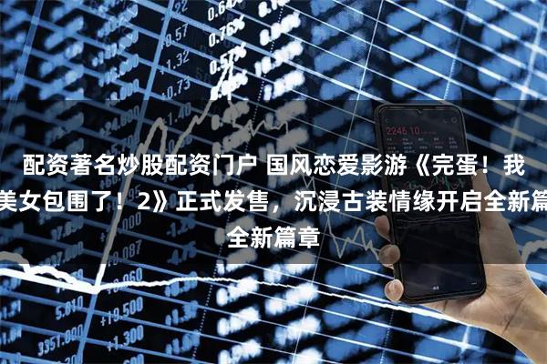 配资著名炒股配资门户 国风恋爱影游《完蛋！我被美女包围了！2》正式发售，沉浸古装情缘开启全新篇章