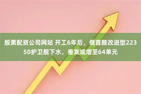股票配资公司网站 开工6年后，俄首艘改进型22350护卫舰下水，垂发或增至64单元