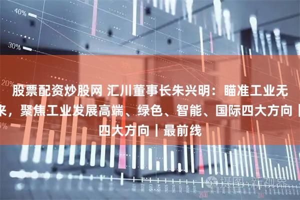 股票配资炒股网 汇川董事长朱兴明：瞄准工业无线化未来，聚焦工业发展高端、绿色、智能、国际四大方向｜最前线