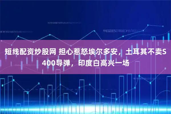 短线配资炒股网 担心惹怒埃尔多安，土耳其不卖S400导弹，印度白高兴一场