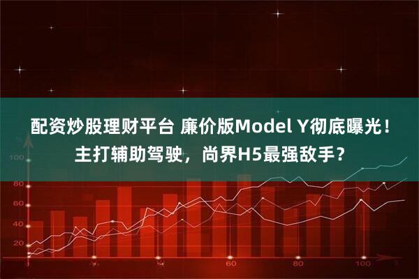 配资炒股理财平台 廉价版Model Y彻底曝光！主打辅助驾驶，尚界H5最强敌手？